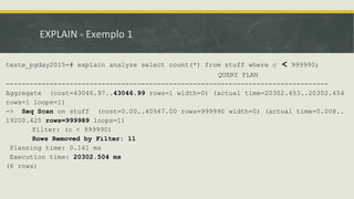 EXPLAIN - Exemplo 1
teste_pgday2015=# explain analyze select count(*) from stuff where c < 999990;
QUERY PLAN
---------------------------------------------------------------------------------
Aggregate (cost=43046.97..43046.99 rows=1 width=0) (actual time=20302.453..20302.454
rows=1 loops=1)
-> Seq Scan on stuff (cost=0.00..40547.00 rows=999990 width=0) (actual time=0.008..
19200.425 rows=999989 loops=1)
Filter: (c < 999990)
Rows Removed by Filter: 11
Planning time: 0.161 ms
Execution time: 20302.504 ms
(6 rows)
 