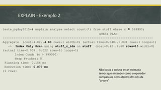 EXPLAIN - Exemplo 2
teste_pgday2015=# explain analyze select count(*) from stuff where c > 999990;
QUERY PLAN
-----------------------------------------------------------------------------------
Aggregate (cost=4.62..4.63 rows=1 width=0) (actual time=0.040..0.041 rows=1 loops=1)
-> Index Only Scan using stuff_c_idx on stuff (cost=0.42..4.60 rows=10 width=0)
(actual time=0.009..0.022 rows=10 loops=1)
Index Cond: (c > 999990)
Heap Fetches: 0
Planning time: 0.156 ms
Execution time: 0.077 ms
(6 rows) Não basta a coluna estar indexada
temos que entender como o operador
compara os items dentro dos nós da
“árvore”
 