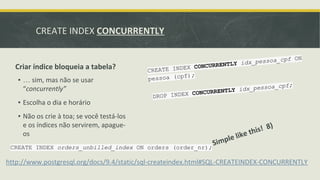 CREATE INDEX CONCURRENTLY
Criar índice bloqueia a tabela?
Simple like this! 8)
http://www.postgresql.org/docs/9.4/static/sql-createindex.html#SQL-CREATEINDEX-CONCURRENTLY
▪ … sim, mas não se usar
“concurrently”
▪ Escolha o dia e horário
▪ Não os crie à toa; se você testá-los
e os índices não servirem, apague-
os
CREATE INDEX orders_unbilled_index ON orders (order_nr);
CREATE INDEX CONCURRENTLY idx_pessoa_cpf ON
pessoa (cpf);
DROP INDEX CONCURRENTLY idx_pessoa_cpf;
 