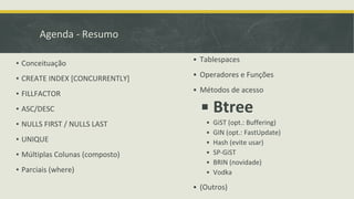 Agenda - Resumo
▪ Conceituação
▪ CREATE INDEX [CONCURRENTLY]
▪ FILLFACTOR
▪ ASC/DESC
▪ NULLS FIRST / NULLS LAST
▪ UNIQUE
▪ Múltiplas Colunas (composto)
▪ Parciais (where)
▪ Tablespaces
▪ Operadores e Funções
▪ Métodos de acesso
▪ Btree
▪ GiST (opt.: Buffering)
▪ GIN (opt.: FastUpdate)
▪ Hash (evite usar)
▪ SP-GiST
▪ BRIN (novidade)
▪ Vodka
▪ (Outros)
 
