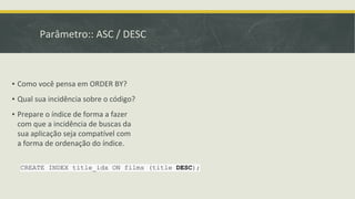Parâmetro:: ASC / DESC
CREATE INDEX title_idx ON films (title DESC);
▪ Como você pensa em ORDER BY?
▪ Qual sua incidência sobre o código?
▪ Prepare o índice de forma a fazer
com que a incidência de buscas da
sua aplicação seja compatível com
a forma de ordenação do índice.
 