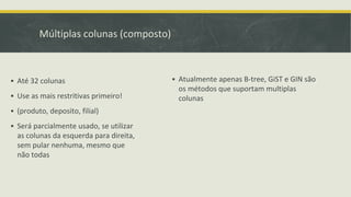 Múltiplas colunas (composto)
▪ Atualmente apenas B-tree, GiST e GIN são
os métodos que suportam multiplas
colunas
▪ Até 32 colunas
▪ Use as mais restritivas primeiro!
▪ (produto, deposito, filial)
▪ Será parcialmente usado, se utilizar
as colunas da esquerda para direita,
sem pular nenhuma, mesmo que
não todas
 