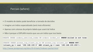 Parciais (where)
▪ O modelo de dados pode beneficiar a tomada de decisões
▪ Imagine um índice especializado (será mais eficiente)
▪ Apenas com colunas da própria tabela que usará tal índice
▪ Não é porque o EXPLAIN mostra que usa um índice que isso basta
http://www.postgresql.org/docs/9.4/static/indexes-partial.html
CREATE INDEX orders_unbilled_index ON orders (order_nr) WHERE billed is not true;
CREATE INDEX access_log_client_ip_ix ON access_log (client_ip) WHERE NOT
(client_ip > inet '192.168.100.0' AND client_ip < inet '192.168.100.255');
 
