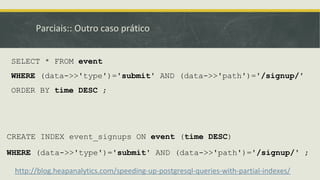 Parciais:: Outro caso prático
CREATE INDEX event_signups ON event (time DESC)
WHERE (data->>'type')='submit' AND (data->>'path')='/signup/' ;
http://blog.heapanalytics.com/speeding-up-postgresql-queries-with-partial-indexes/
SELECT * FROM event
WHERE (data->>'type')='submit' AND (data->>'path')='/signup/'
ORDER BY time DESC ;
 