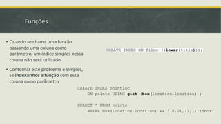 Funções
CREATE INDEX ON films ((lower(title)));
▪ Quando se chama uma função
passando uma coluna como
parâmetro, um índice simples nessa
coluna não será utilizado
▪ Contornar este problema é simples,
se indexarmos a função com essa
coluna como parâmetro
CREATE INDEX pointloc
ON points USING gist (box(location,location));
SELECT * FROM points
WHERE box(location,location) && '(0,0),(1,1)'::box;
 