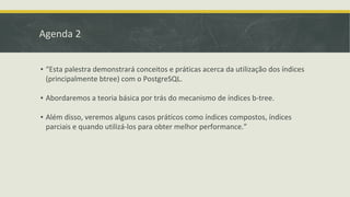 Agenda 2
▪ “Esta palestra demonstrará conceitos e práticas acerca da utilização dos índices
(principalmente btree) com o PostgreSQL.
▪ Abordaremos a teoria básica por trás do mecanismo de índices b-tree.
▪ Além disso, veremos alguns casos práticos como índices compostos, índices
parciais e quando utilizá-los para obter melhor performance.”
 
