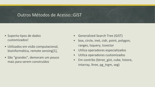 Outros Métodos de Acesso::GiST
▪ Suporta tipos de dados
customizados!
▪ Utilizados em visão computacional,
bioinformática, remote sensing[1],
▪ São “grandes”, demoram um pouco
mais para serem construidos
▪ Generalized Search Tree (GiST)
▪ box, circle, inet, cidr, point, polygon,
ranges, tsquery, tsvector
▪ Utiliza operadores especializados
▪ Utiliza operadores customizados
▪ Em contribs (btree_gist, cube, hstore,
intarray, ltree, pg_trgm, seg)
 