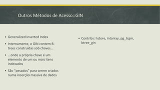 Outros Métodos de Acesso::GIN
▪ Generalized Inverted Index
▪ Internamente, o GIN contem B-
trees construídas sob chaves...
▪ ...onde a própria chave é um
elemento de um ou mais itens
indexados
▪ São “pesados” para serem criados
numa inserção massiva de dados
▪ Contribs: hstore, intarray, pg_trgm,
btree_gin
 