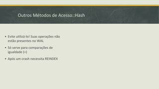 Outros Métodos de Acesso::Hash
▪ Evite utilizá-lo! Suas operações não
estão presentes no WAL
▪ Só serve para comparações de
igualdade (=)
▪ Após um crash necessita REINDEX
 