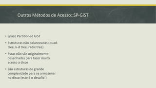 Outros Métodos de Acesso::SP-GiST
▪ Space Partitioned GiST
▪ Estruturas não balanceadas (quad-
tree, k-d tree, radix tree)
▪ Essas não são originalmente
desenhadas para fazer muito
acesso a disco
▪ São estruturas de grande
complexidade para se armazenar
no disco (este é o desafio!)
 