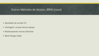 Outros Métodos de Acesso::BRIN (novo)
▪ Novidade da versão 9.5
▪ Vantagem: ocupa menos espaço
▪ Relativamente menos eficiente
▪ Block Range Index
 