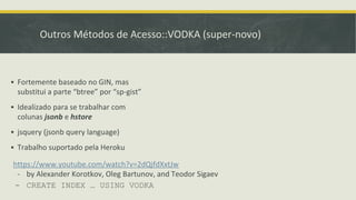 Outros Métodos de Acesso::VODKA (super-novo)
▪ Fortemente baseado no GIN, mas
substitui a parte “btree” por “sp-gist”
▪ Idealizado para se trabalhar com
colunas jsonb e hstore
▪ jsquery (jsonb query language)
▪ Trabalho suportado pela Heroku
https://www.youtube.com/watch?v=2dQjfdXxtJw
- by Alexander Korotkov, Oleg Bartunov, and Teodor Sigaev
- CREATE INDEX … USING VODKA
 
