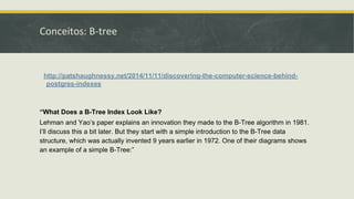 Conceitos: B-tree
http://patshaughnessy.net/2014/11/11/discovering-the-computer-science-behind-
postgres-indexes
“What Does a B-Tree Index Look Like?
Lehman and Yao’s paper explains an innovation they made to the B-Tree algorithm in 1981.
I’ll discuss this a bit later. But they start with a simple introduction to the B-Tree data
structure, which was actually invented 9 years earlier in 1972. One of their diagrams shows
an example of a simple B-Tree:”
 