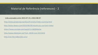 Material de Referência (references) - 2
Links acessados entre 2015-07-15 e 2015-08-07:
http://www.postgresql.org/docs/9.5/static/index-scanning.html
http://www.depesz.com/2010/06/28/should-you-use-hash-index/
https://www.youtube.com/watch?v=2dQjfdXxtJw
http://www.slideshare.net/Tech_MX/b-tree-14155416
http://use-the-index-luke.com/
 