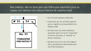 Nos índices, são os itens dos nós-folha que apontam para as
tuplas nas tabelas (via coluna interna de sistema ctid)
▪ Um nó está sempre ordenado
▪ Cada item de um nó folha aponta
para o registro correspondente na
tabela (ctid)
▪ Os itens dos nós intermediários
apontam para os nós (à “esquerda”
se forem menores, à “direita” se
forem maiores).
▪ Sempre há um nó raiz com alguns
itens, geralmente apontando para
nós intermediários
 