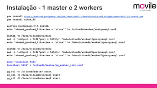 Instalação - 1 master e 2 workers
yum install https://download.postgresql.org/pub/repos/yum/9.5/redhat/rhel-6-x86_64/pgdg-centos95-9.5-2.noarch.rpm
yum install citus_95
service postgresql-9.5 initdb
echo "shared_preload_libraries = 'citus'" >> /citusdb/master/postgresql.conf
initdb -D /data/citusdb/worker1
sed -i 's/#port = 5432/port = 5433/g' /data/citusdb/worker1/postgresql.conf
echo "shared_preload_libraries = 'citus'" >> /data/citusdb/worker1/postgresql.conf
initdb -D /data/citusdb/worker2
sed -i 's/#port = 5432/port = 5434/g' /data/citusdb/worker2/postgresql.conf
echo "shared_preload_libraries = 'citus'" >> /data/citusdb/worker2/postgresql.conf
echo "localhost 5433
localhost 5434" > /citusdb/master/pg_worker_list.conf
pg_ctl -D /citusdb/master start
pg_ctl -D /data/citusdb/worker1 start
pg_ctl -D /data/citusdb/worker2 start
 