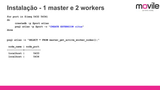 Instalação - 1 master e 2 workers
for port in $(seq 5432 5434)
do
createdb -p $port atlas
psql atlas -p $port -c "CREATE EXTENSION citus"
done
psql atlas -c "SELECT * FROM master_get_active_worker_nodes();"
node_name | node_port
-----------+-----------
localhost | 5433
localhost | 5434
 