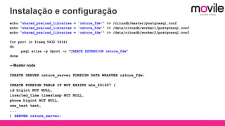 Instalação e configuração
echo "shared_preload_libraries = 'cstore_fdw'" >> /citusdb/master/postgresql.conf
echo "shared_preload_libraries = 'cstore_fdw'" >> /data/citusdb/worker1/postgresql.conf
echo "shared_preload_libraries = 'cstore_fdw'" >> /data/citusdb/worker2/postgresql.conf
for port in $(seq 5432 5434)
do
psql atlas -p $port -c "CREATE EXTENSION cstore_fdw"
done
-- Master node
CREATE SERVER cstore_server FOREIGN DATA WRAPPER cstore_fdw;
CREATE FOREIGN TABLE IF NOT EXISTS mte_201607 (
id bigint NOT NULL,
inserted_time timestamp NOT NULL,
phone bigint NOT NULL,
sms_text text,
...
) SERVER cstore_server;
 