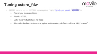 Tuning cstore_fdw
● SERVER cstore_server OPTIONS(compression 'pglz',block_row_count '1000000');
○ Número de linhas por bloco
○ Padrão: 10000
○ Valor maior reduz leituras no disco
○ Mas reduz também o número de registros eliminados pela funcionalidade “Skip Indexes”
 