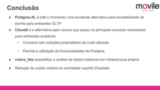 Conclusão
● Postgres-XL é (até o momento) uma excelente alternativa para escalabilidade de
escrita para ambientes OLTP
● Citusdb é a alternativa open source que possui os principais recursos necessários
para ambientes analíticos
○ Concorre com soluções proprietárias de custo elevado
○ Permite a utilização de funcionalidades do Postgres
● cstore_fdw possibilitou a análise de dados históricos em infraestrutura própria
● Redução de custos mesmo se contratado suporte Citusdata
 