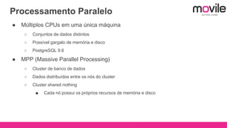 Processamento Paralelo
● Múltiplos CPUs em uma única máquina
○ Conjuntos de dados distintos
○ Possível gargalo de memória e disco
○ PostgreSQL 9.6
● MPP (Massive Parallel Processing)
○ Cluster de banco de dados
○ Dados distribuídos entre os nós do cluster
○ Cluster shared nothing
■ Cada nó possui os próprios recursos de memória e disco
 