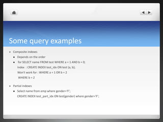 Some query examples
 Composite indexes
 Depends on the order
 for SELECT name FROM test WHERE a = 1 AND b = 0;
Index : CREATE INDEX test_idx ON test (a, b);
Won't work for : WHERE a = 1 OR b = 2
WHERE b = 2
 Partial indexes
 Select name from emp where gender=‘F’;
CREATE INDEX test_part_idx ON test(gender) where gender=‘F’;
 
