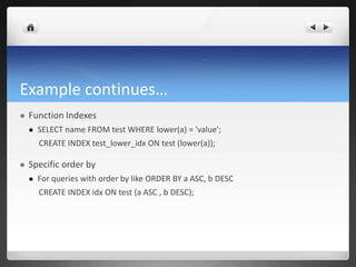 Example continues…
 Function Indexes
 SELECT name FROM test WHERE lower(a) = 'value';
CREATE INDEX test_lower_idx ON test (lower(a));
 Specific order by
 For queries with order by like ORDER BY a ASC, b DESC
CREATE INDEX idx ON test (a ASC , b DESC);
 