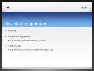 Give hint to optimizer
 Analyze
 Planner configuration
 e.g. enable_nestloop, enable_seqscan
 Planner cost
 e.g. effective_cache_size , random_page_cost
 