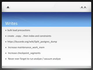 Writes
 bulk load precautions
 create ..copy .. then index and constraints
 https://bucardo.org/wiki/Split_postgres_dump
 Increase maintenance_work_mem
 Increase checkpoint_segments
 Never ever forget to run analyze / vacuum analyze
 