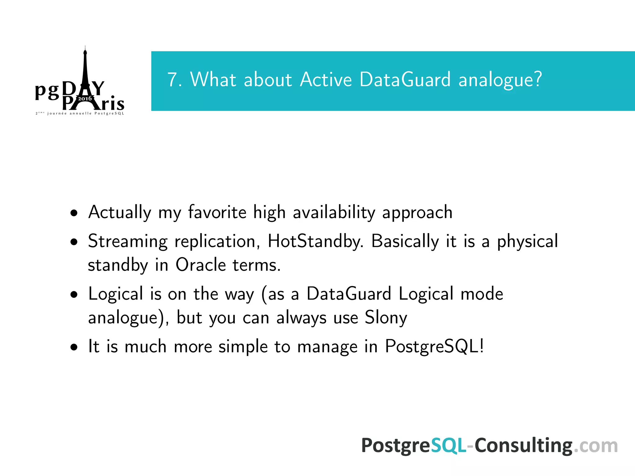 7. What about Active DataGuard analogue? • Actually my favorite high availability approach • Streaming replication, HotStandby. Basically it is a physical standby in Oracle terms. • Logical is on the way (as a DataGuard Logical mode analogue), but you can always use Slony • It is much more simple to manage in PostgreSQL! 