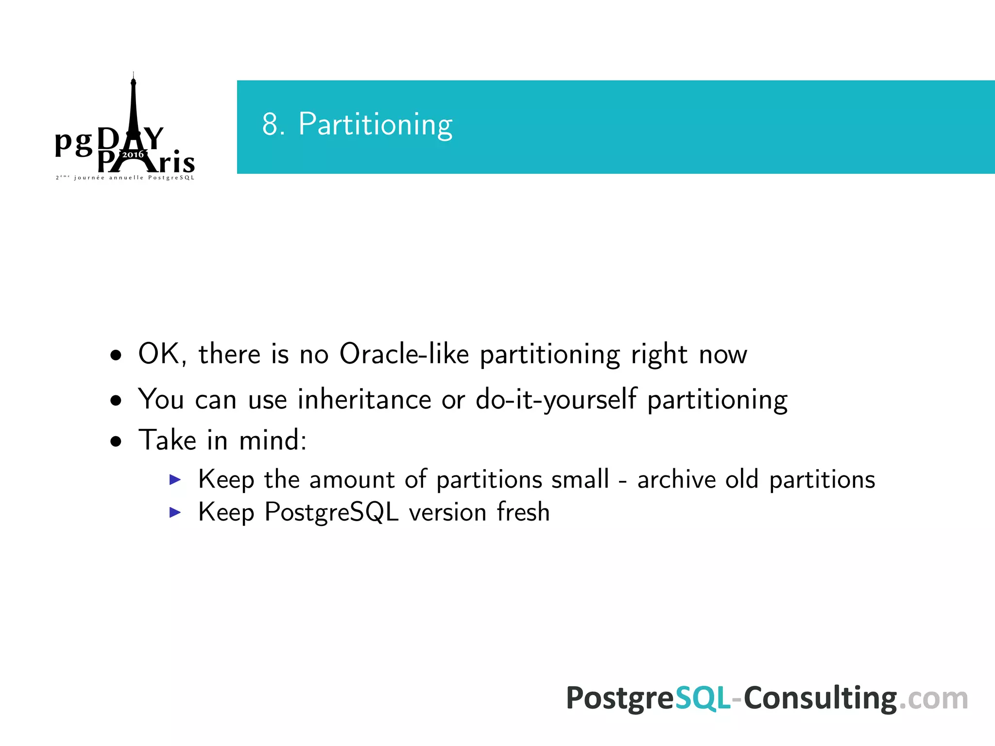 8. Partitioning • OK, there is no Oracle-like partitioning right now • You can use inheritance or do-it-yourself partitioning • Take in mind: Keep the amount of partitions small - archive old partitions Keep PostgreSQL version fresh 