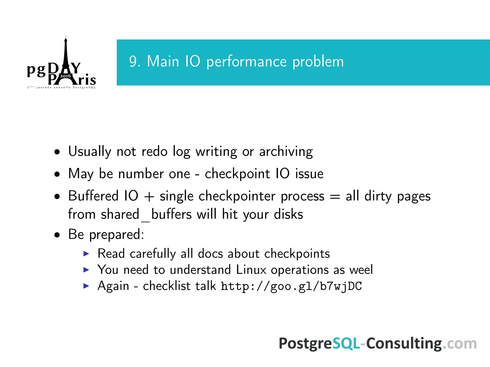 9. Main IO performance problem • Usually not redo log writing or archiving • May be number one - checkpoint IO issue • Buﬀered IO + single checkpointer process = all dirty pages from shared_buﬀers will hit your disks • Be prepared: Read carefully all docs about checkpoints You need to understand Linux operations as weel Again - checklist talk http://goo.gl/b7wjDC 