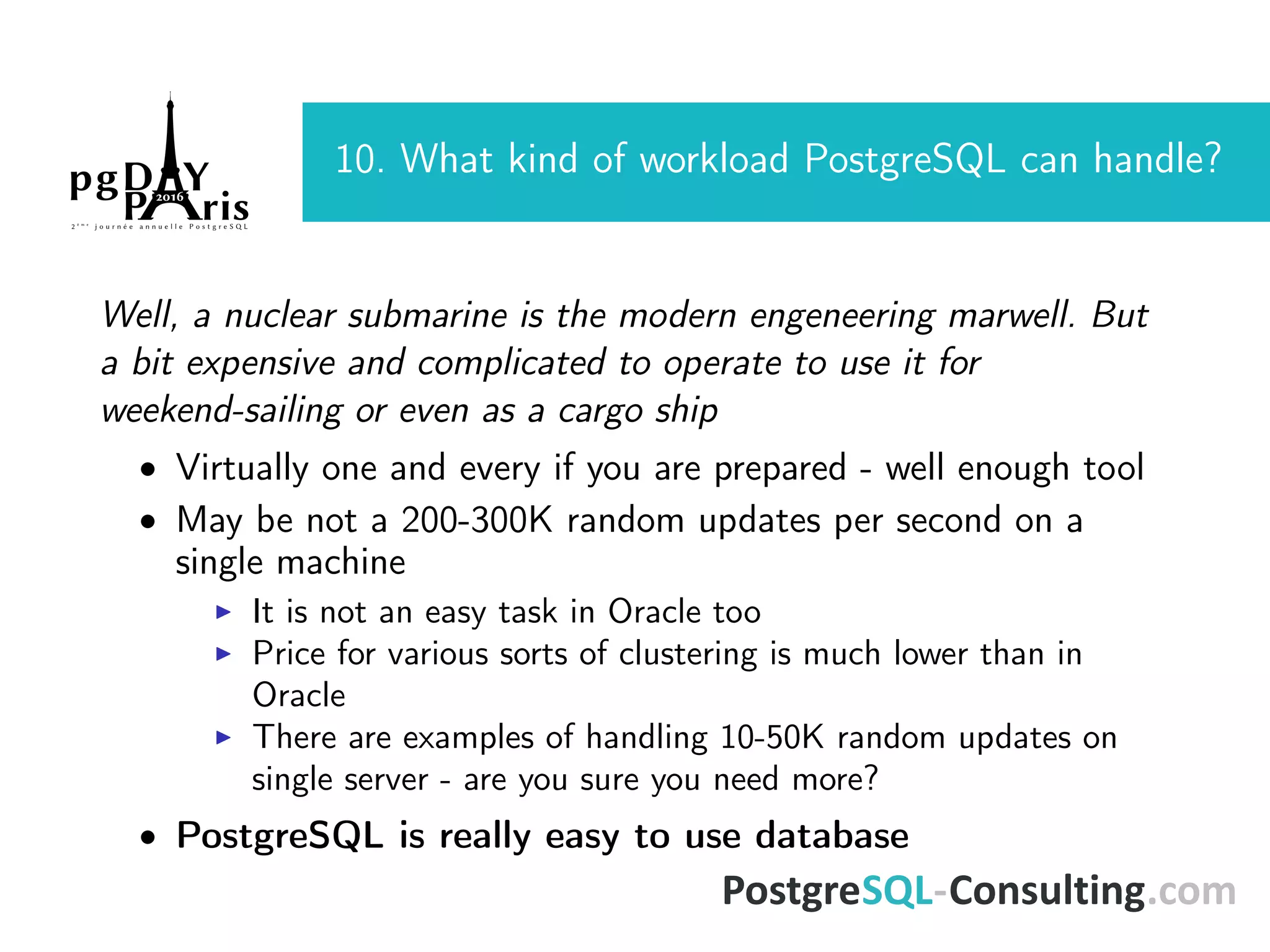 10. What kind of workload PostgreSQL can handle? Well, a nuclear submarine is the modern engeneering marwell. But a bit expensive and complicated to operate to use it for weekend-sailing or even as a cargo ship • Virtually one and every if you are prepared - well enough tool • May be not a 200-300K random updates per second on a single machine It is not an easy task in Oracle too Price for various sorts of clustering is much lower than in Oracle There are examples of handling 10-50K random updates on single server - are you sure you need more? • PostgreSQL is really easy to use database 