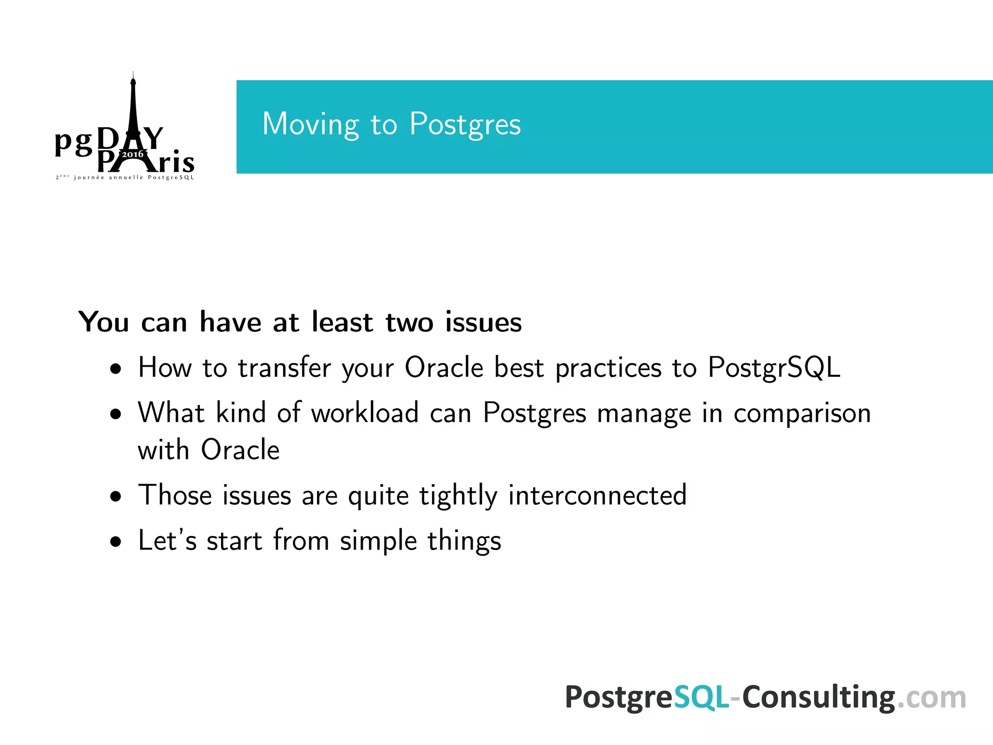 Moving to Postgres You can have at least two issues • How to transfer your Oracle best practices to PostgrSQL • What kind of workload can Postgres manage in comparison with Oracle • Those issues are quite tightly interconnected • Let’s start from simple things 