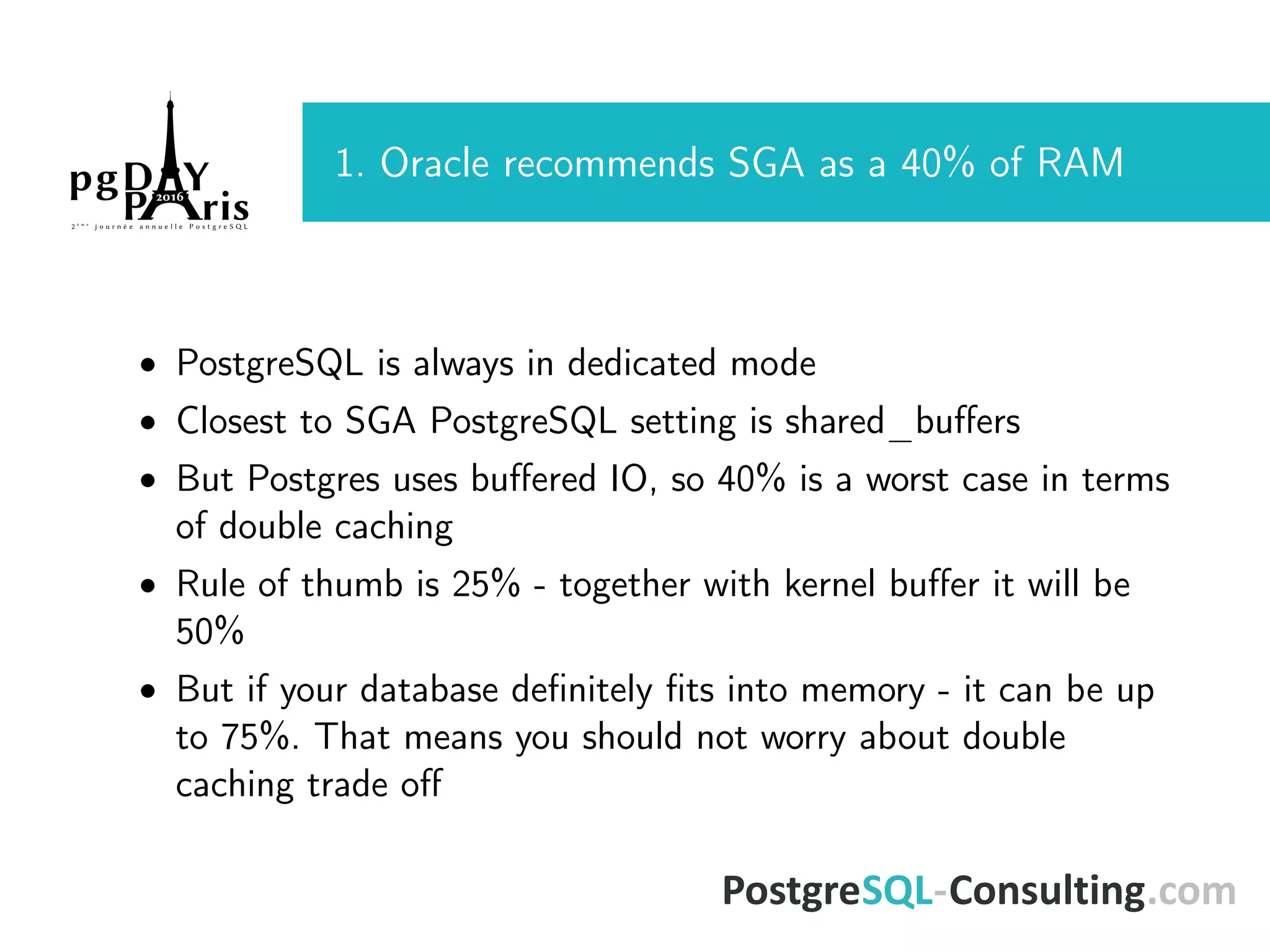 1. Oracle recommends SGA as a 40% of RAM • PostgreSQL is always in dedicated mode • Closest to SGA PostgreSQL setting is shared_buﬀers • But Postgres uses buﬀered IO, so 40% is a worst case in terms of double caching • Rule of thumb is 25% - together with kernel buﬀer it will be 50% • But if your database deﬁnitely ﬁts into memory - it can be up to 75%. That means you should not worry about double caching trade oﬀ 