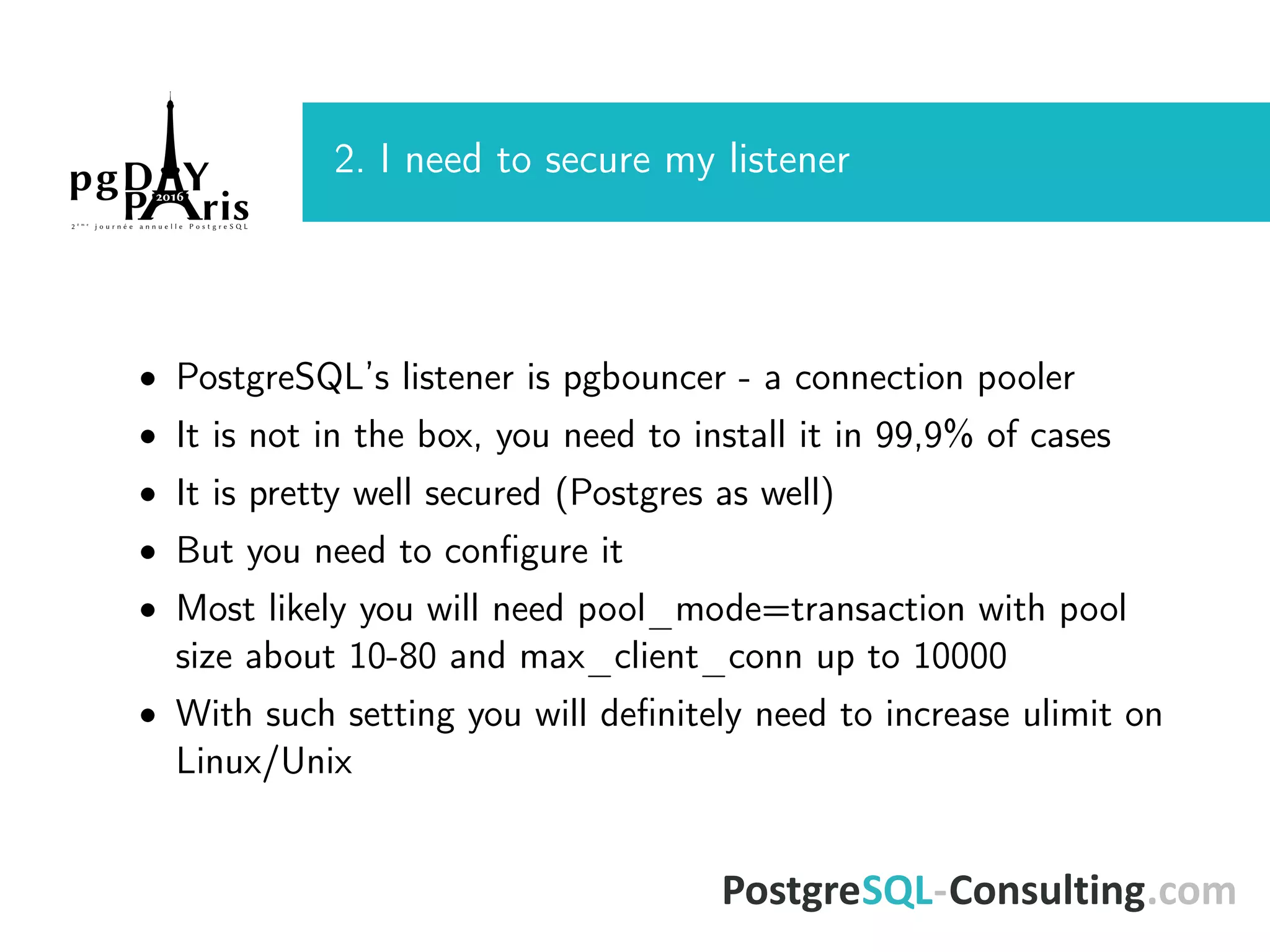 2. I need to secure my listener • PostgreSQL’s listener is pgbouncer - a connection pooler • It is not in the box, you need to install it in 99,9% of cases • It is pretty well secured (Postgres as well) • But you need to conﬁgure it • Most likely you will need pool_mode=transaction with pool size about 10-80 and max_client_conn up to 10000 • With such setting you will deﬁnitely need to increase ulimit on Linux/Unix 