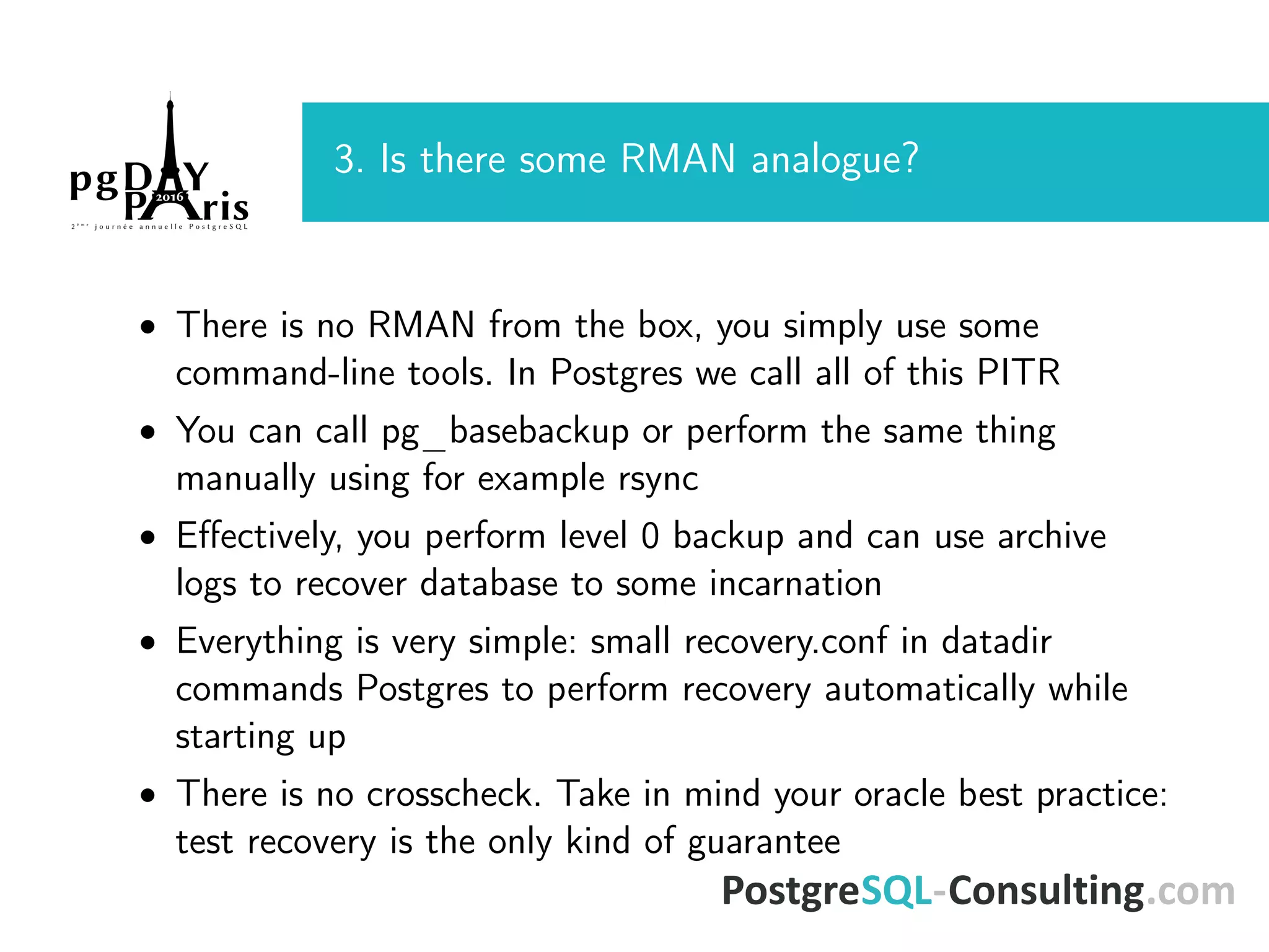 3. Is there some RMAN analogue? • There is no RMAN from the box, you simply use some command-line tools. In Postgres we call all of this PITR • You can call pg_basebackup or perform the same thing manually using for example rsync • Eﬀectively, you perform level 0 backup and can use archive logs to recover database to some incarnation • Everything is very simple: small recovery.conf in datadir commands Postgres to perform recovery automatically while starting up • There is no crosscheck. Take in mind your oracle best practice: test recovery is the only kind of guarantee 