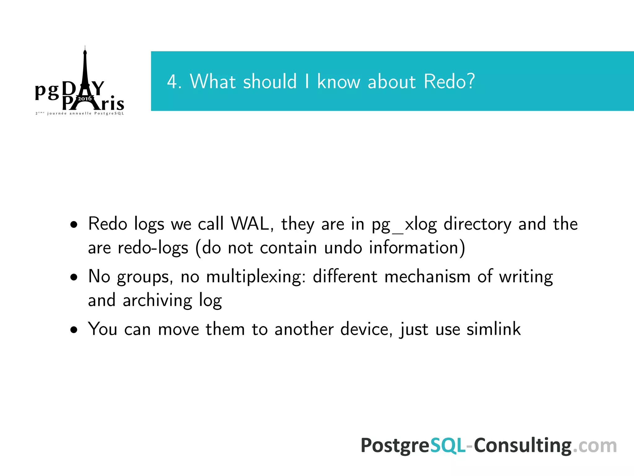 4. What should I know about Redo? • Redo logs we call WAL, they are in pg_xlog directory and the are redo-logs (do not contain undo information) • No groups, no multiplexing: diﬀerent mechanism of writing and archiving log • You can move them to another device, just use simlink 