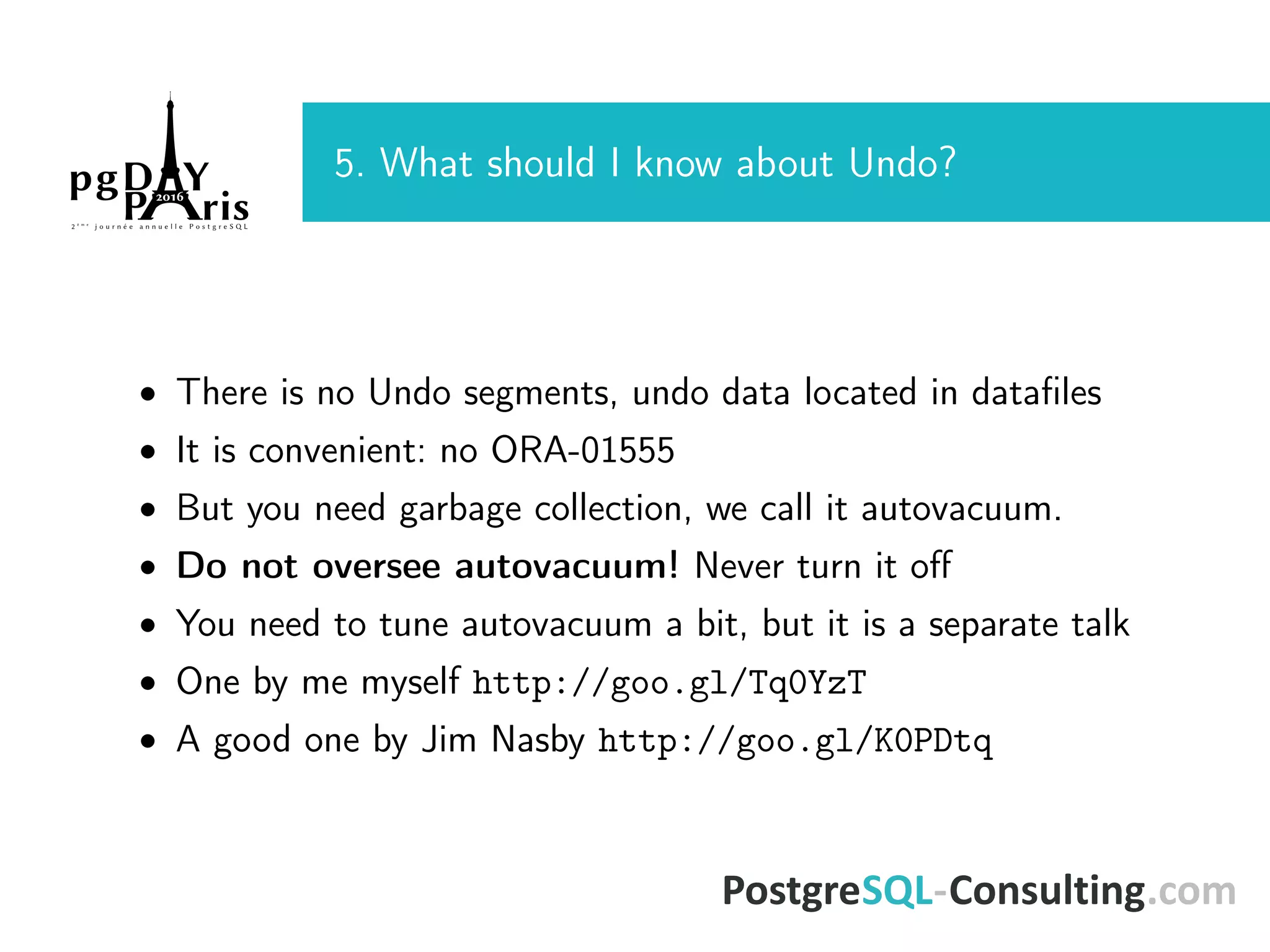 5. What should I know about Undo? • There is no Undo segments, undo data located in dataﬁles • It is convenient: no ORA-01555 • But you need garbage collection, we call it autovacuum. • Do not oversee autovacuum! Never turn it oﬀ • You need to tune autovacuum a bit, but it is a separate talk • One by me myself http://goo.gl/Tq0YzT • A good one by Jim Nasby http://goo.gl/K0PDtq 