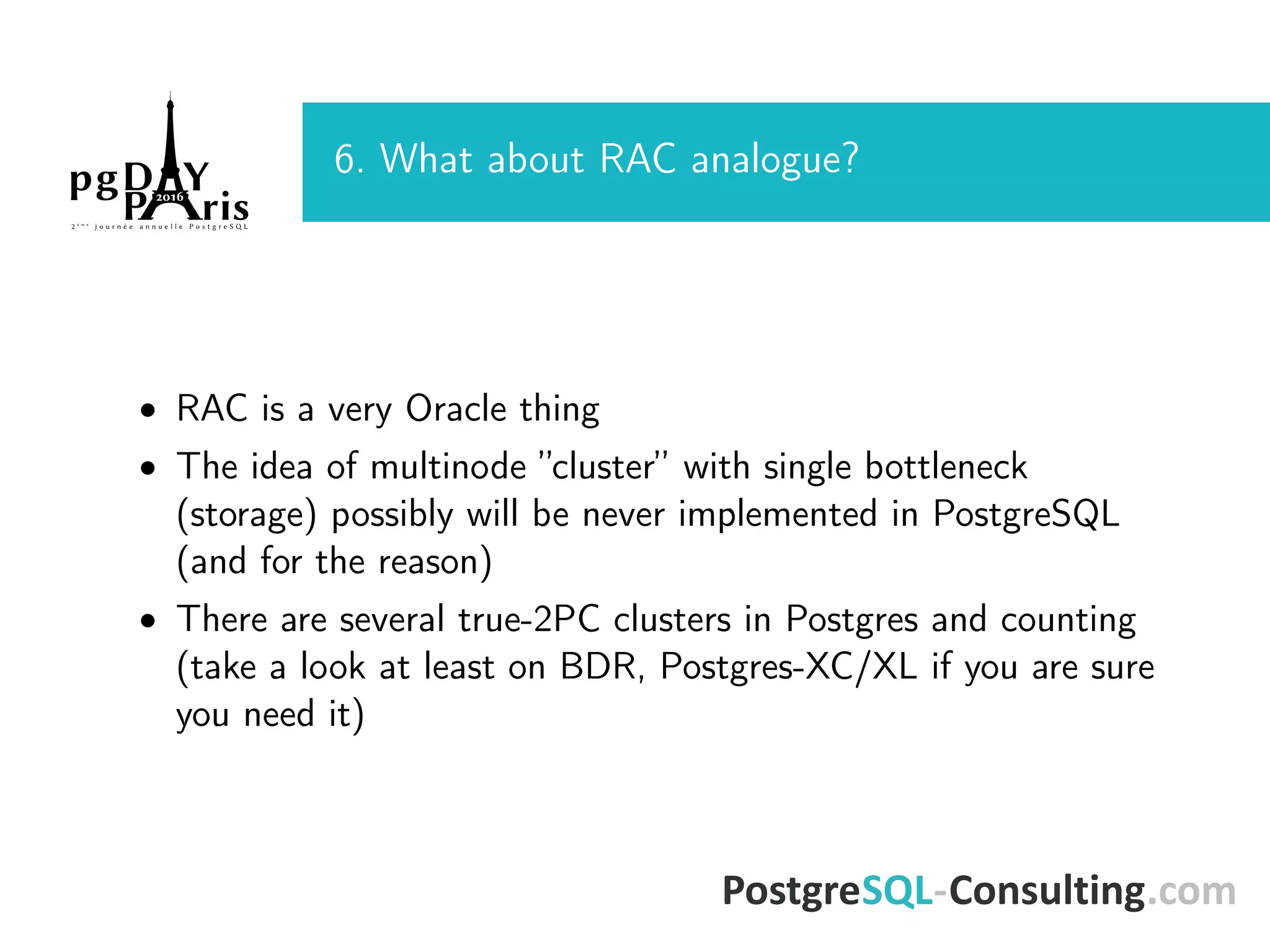 6. What about RAC analogue? • RAC is a very Oracle thing • The idea of multinode ”cluster” with single bottleneck (storage) possibly will be never implemented in PostgreSQL (and for the reason) • There are several true-2PC clusters in Postgres and counting (take a look at least on BDR, Postgres-XC/XL if you are sure you need it) 
