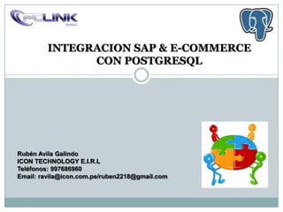 INTEGRACION SAP & E-COMMERCE
               CON POSTGRESQL




Rubén Avila Galindo
ICON TECHNOLOGY E.I.R.L
Teléfonos: 997686960
Email: ravila@icon.com.pe/ruben2218@gmail.com
 