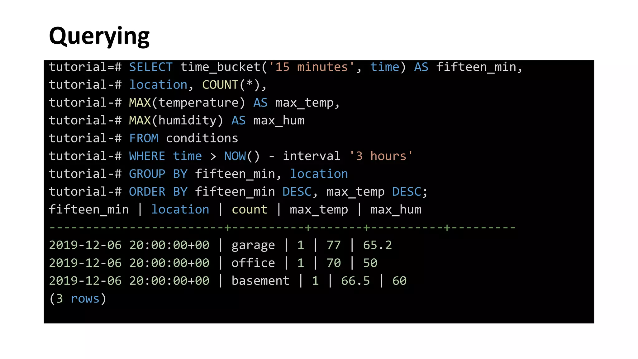 Querying
tutorial=# SELECT time_bucket('15 minutes', time) AS fifteen_min,
tutorial-# location, COUNT(*),
tutorial-# MAX(temperature) AS max_temp,
tutorial-# MAX(humidity) AS max_hum
tutorial-# FROM conditions
tutorial-# WHERE time > NOW() - interval '3 hours'
tutorial-# GROUP BY fifteen_min, location
tutorial-# ORDER BY fifteen_min DESC, max_temp DESC;
fifteen_min | location | count | max_temp | max_hum
------------------------+----------+-------+----------+---------
2019-12-06 20:00:00+00 | garage | 1 | 77 | 65.2
2019-12-06 20:00:00+00 | office | 1 | 70 | 50
2019-12-06 20:00:00+00 | basement | 1 | 66.5 | 60
(3 rows)
 