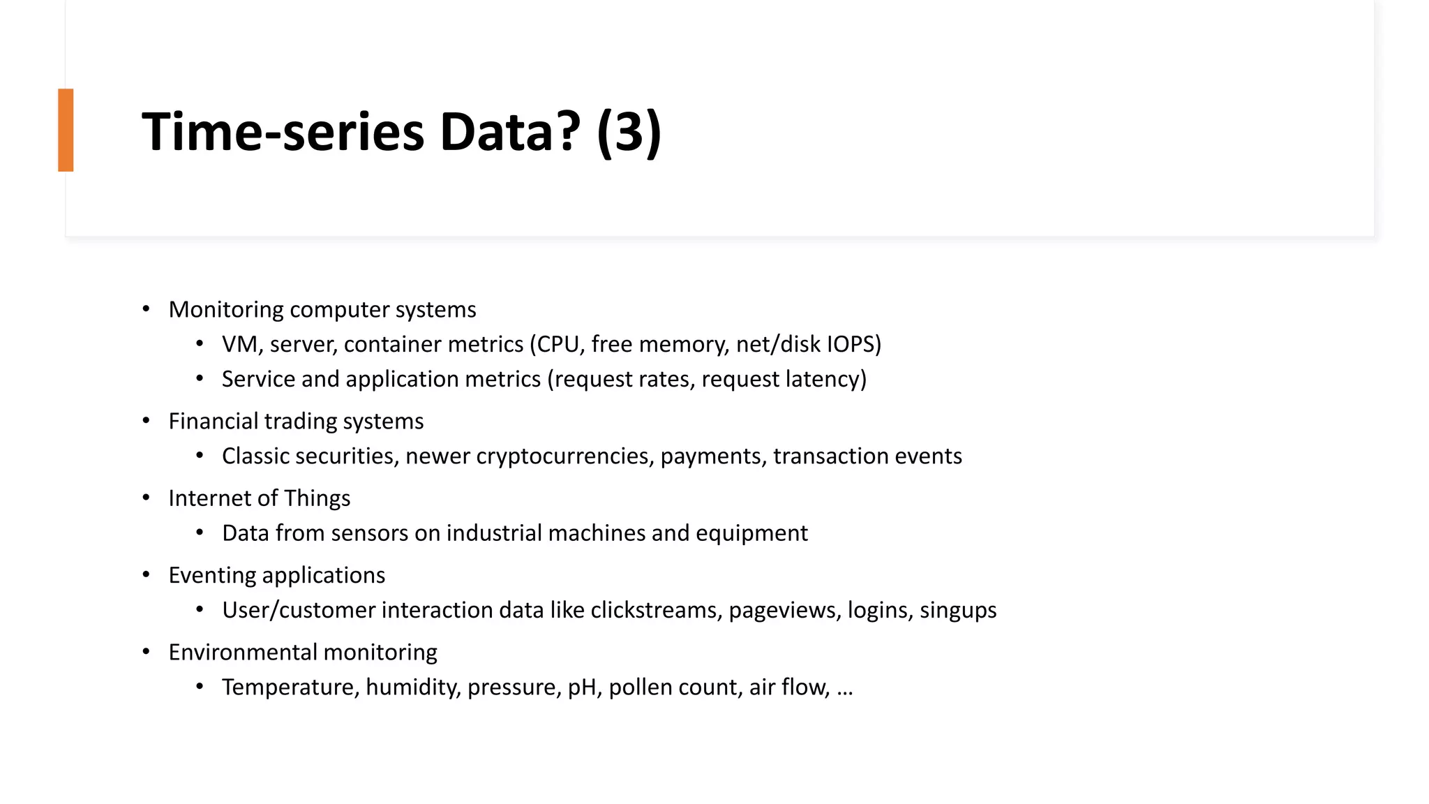Time-series Data? (3)
• Monitoring computer systems
• VM, server, container metrics (CPU, free memory, net/disk IOPS)
• Service and application metrics (request rates, request latency)
• Financial trading systems
• Classic securities, newer cryptocurrencies, payments, transaction events
• Internet of Things
• Data from sensors on industrial machines and equipment
• Eventing applications
• User/customer interaction data like clickstreams, pageviews, logins, singups
• Environmental monitoring
• Temperature, humidity, pressure, pH, pollen count, air flow, …
 