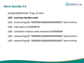 Warm Standby 9.0

  postgres@dextra02:~$ pg_ctl start
  LOG: entering standby mode
  LOG: restored log file "000000010000000000000005" from archive
  LOG: redo starts at 0/5000070
  LOG: consistent recovery state reached at 0/6000000
  LOG: restored log file "000000010000000000000006" from archive
  LOG: restored log file "000000010000000000000007" from archive
 