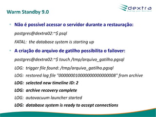 Warm Standby 9.0

  Não é possível acessar o servidor durante a restauração:
  postgres@dextra02:~$ psql
  FATAL: the database system is starting up
  A criação do arquivo de gatilho possibilita o failover:
  postgres@dextra02:~$ touch /tmp/arquivo_gatilho.pgsql
  LOG: trigger file found: /tmp/arquivo_gatilho.pgsql
  LOG: restored log file "000000010000000000000008" from archive
  LOG: selected new timeline ID: 2
  LOG: archive recovery complete
  LOG: autovacuum launcher started
  LOG: database system is ready to accept connections
 