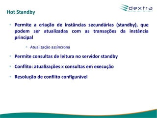 Hot Standby

   Permite a criação de instâncias secundárias (standby), que
   podem ser atualizadas com as transações da instância
   principal
          Atualização assíncrona

   Permite consultas de leitura no servidor standby
   Conflito: atualizações x consultas em execução
   Resolução de conflito configurável
 