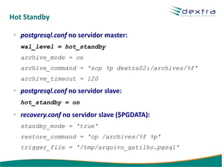 Hot Standby

   postgresql.conf no servidor master:
   wal_level = hot_standby
   archive_mode = on
   archive_command = 'scp %p dextra02:/archives/%f'
   archive_timeout = 120

   postgresql.conf no servidor slave:
   hot_standby = on

   recovery.conf no servidor slave ($PGDATA):
   standby_mode = 'true'
   restore_command = 'cp /archives/%f %p'
   trigger_file = '/tmp/arquivo_gatilho.pgsql'
 