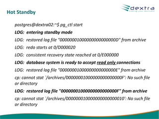 Hot Standby

   postgres@dextra02:~$ pg_ctl start
   LOG: entering standby mode
   LOG: restored log file "00000001000000000000000D" from archive
   LOG: redo starts at 0/D000020
   LOG: consistent recovery state reached at 0/E000000
   LOG: database system is ready to accept read only connections
   LOG: restored log file "00000001000000000000000E" from archive
   cp: cannot stat `/archives/00000001000000000000000F': No such file
   or directory
   LOG: restored log file "00000001000000000000000F" from archive
   cp: cannot stat `/archives/000000010000000000000010': No such file
   or directory
 
