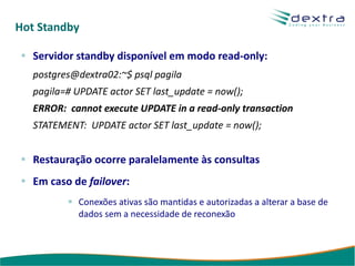Hot Standby

   Servidor standby disponível em modo read-only:
   postgres@dextra02:~$ psql pagila
   pagila=# UPDATE actor SET last_update = now();
   ERROR: cannot execute UPDATE in a read-only transaction
   STATEMENT: UPDATE actor SET last_update = now();


   Restauração ocorre paralelamente às consultas
   Em caso de failover:
            Conexões ativas são mantidas e autorizadas a alterar a base de
            dados sem a necessidade de reconexão
 