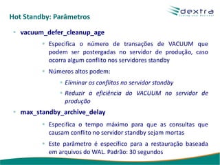 Hot Standby: Parâmetros
   vacuum_defer_cleanup_age
           Especifica o número de transações de VACUUM que
           podem ser postergadas no servidor de produção, caso
           ocorra algum conflito nos servidores standby
           Números altos podem:
                Eliminar os conflitos no servidor standby
                Reduzir a eficiência do VACUUM no servidor de
                produção
   max_standby_archive_delay
           Especifica o tempo máximo para que as consultas que
           causam conflito no servidor standby sejam mortas
           Este parâmetro é específico para a restauração baseada
           em arquivos do WAL. Padrão: 30 segundos
 